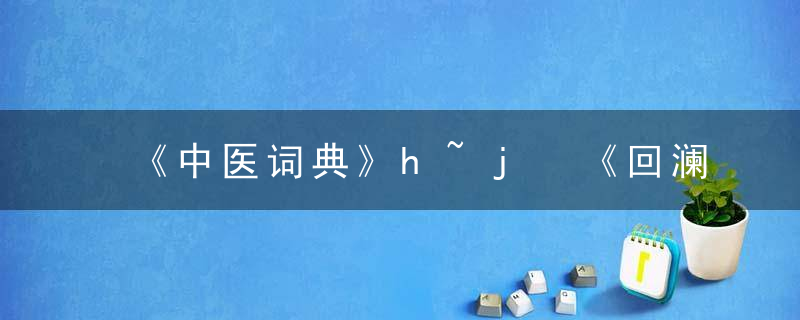 《中医词典》h~j 《回澜社医书四种》，中医学小词典